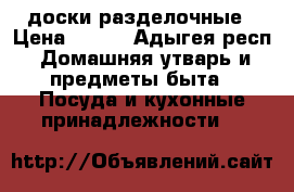 доски разделочные › Цена ­ 100 - Адыгея респ. Домашняя утварь и предметы быта » Посуда и кухонные принадлежности   